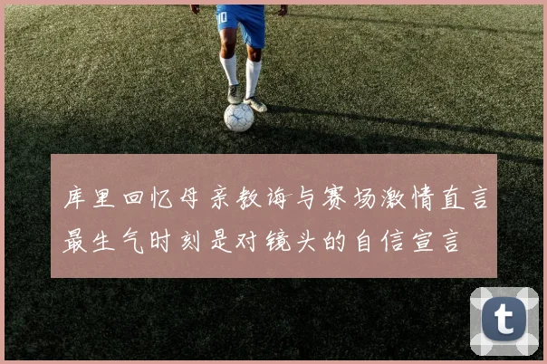 库里回忆母亲教诲与赛场激情直言最生气时刻是对镜头的自信宣言