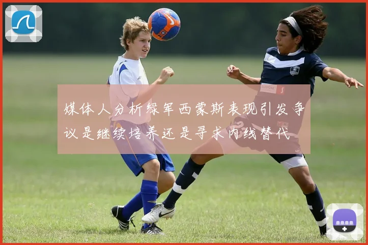 媒体人分析绿军西蒙斯表现引发争议是继续培养还是寻求内线替代