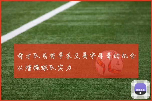 奇才队或将寻求交易字母哥的机会以增强球队实力