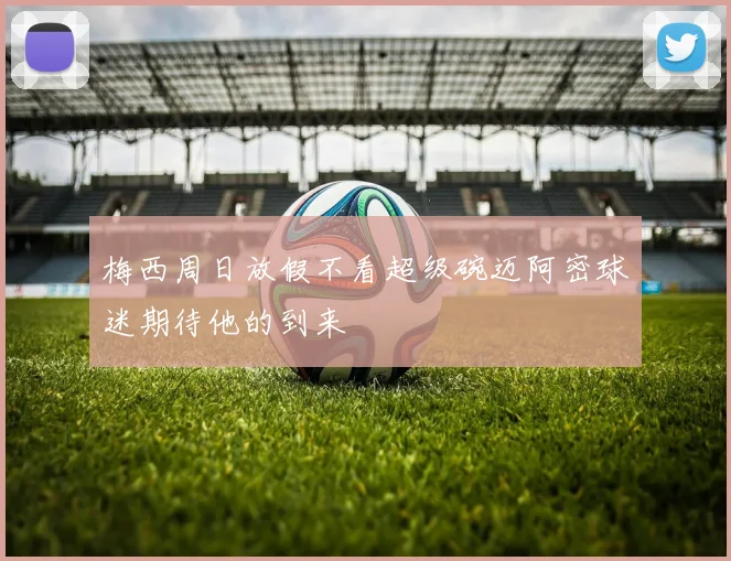 梅西周日放假不看超级碗迈阿密球迷期待他的到来