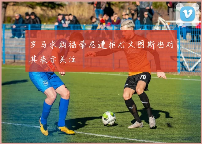 罗马求购福蒂尼遭拒尤文图斯也对其表示关注