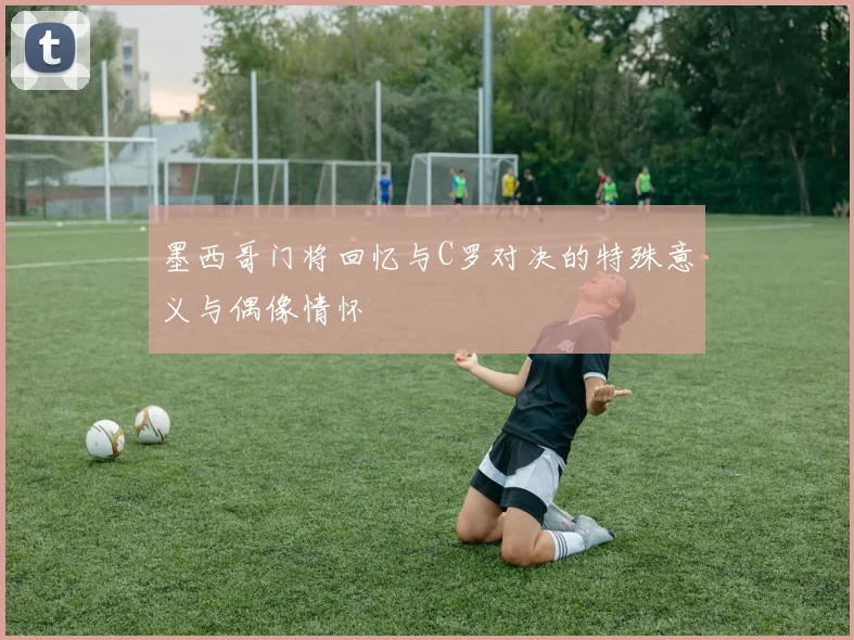 墨西哥门将回忆与C罗对决的特殊意义与偶像情怀
