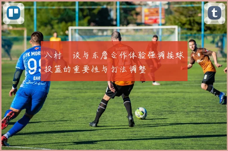 八村塁谈与东詹合作体验强调接球投篮的重要性与打法调整