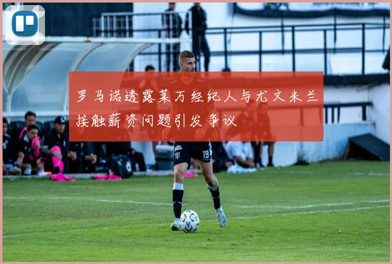罗马诺透露莱万经纪人与尤文米兰接触薪资问题引发争议