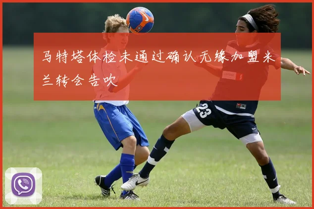 马特塔体检未通过确认无缘加盟米兰转会告吹