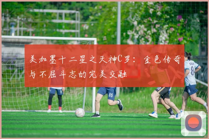 美加墨十二星之天神C罗：金色传奇与不屈斗志的完美交融