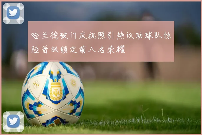 哈兰德破门庆祝照引热议助球队惊险晋级锁定前八名荣耀