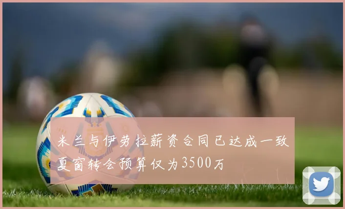 米兰与伊劳拉薪资合同已达成一致夏窗转会预算仅为3500万