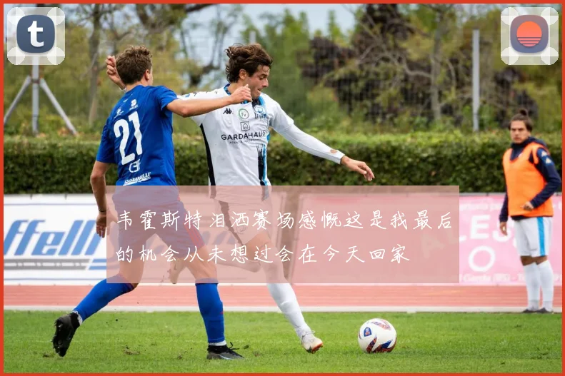 韦霍斯特泪洒赛场感慨这是我最后的机会从未想过会在今天回家