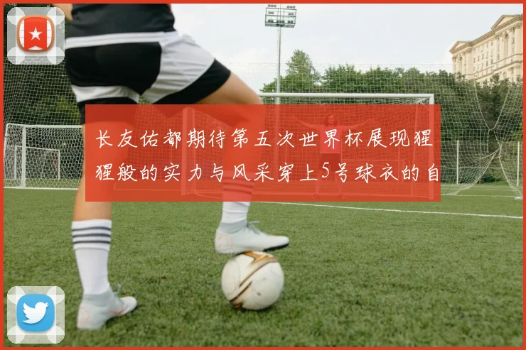长友佑都期待第五次世界杯展现猩猩般的实力与风采穿上5号球衣的自豪感