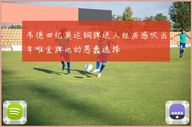 韦德回忆奥运铜牌送人经历感叹当年唯金牌论的愚蠢选择