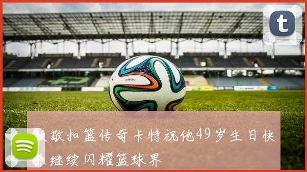 致敬扣篮传奇卡特祝他49岁生日快乐继续闪耀篮球界